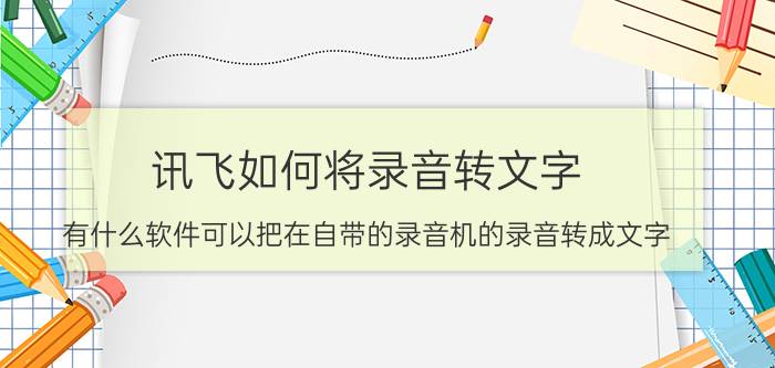 讯飞如何将录音转文字 有什么软件可以把在自带的录音机的录音转成文字？